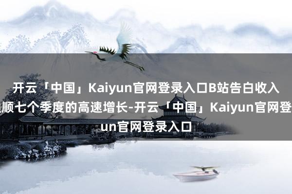 开云「中国」Kaiyun官网登录入口B站告白收入达成通顺七个季度的高速增长-开云「中国」Kaiyun官网登录入口