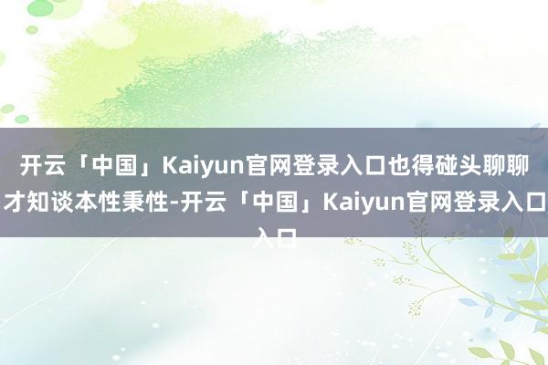 开云「中国」Kaiyun官网登录入口也得碰头聊聊才知谈本性秉性-开云「中国」Kaiyun官网登录入口