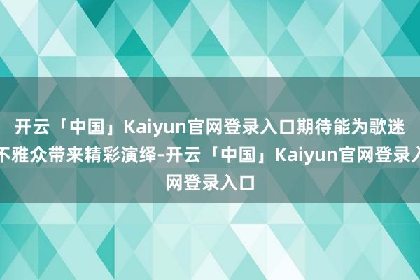开云「中国」Kaiyun官网登录入口期待能为歌迷与不雅众带来精彩演绎-开云「中国」Kaiyun官网登录入口