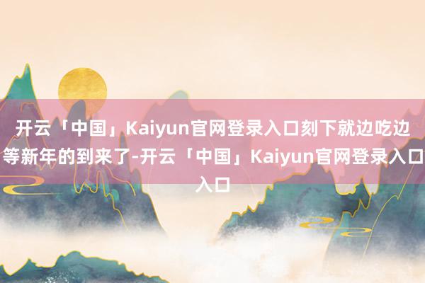 开云「中国」Kaiyun官网登录入口刻下就边吃边等新年的到来了-开云「中国」Kaiyun官网登录入口