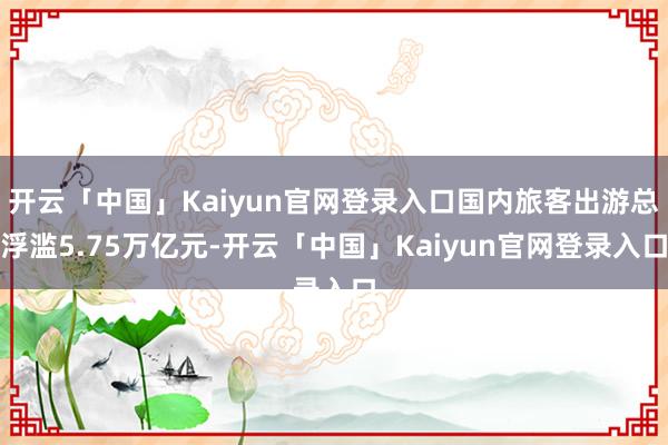 开云「中国」Kaiyun官网登录入口国内旅客出游总浮滥5.75万亿元-开云「中国」Kaiyun官网登录入口