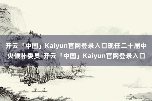 开云「中国」Kaiyun官网登录入口现任二十届中央候补委员-开云「中国」Kaiyun官网登录入口