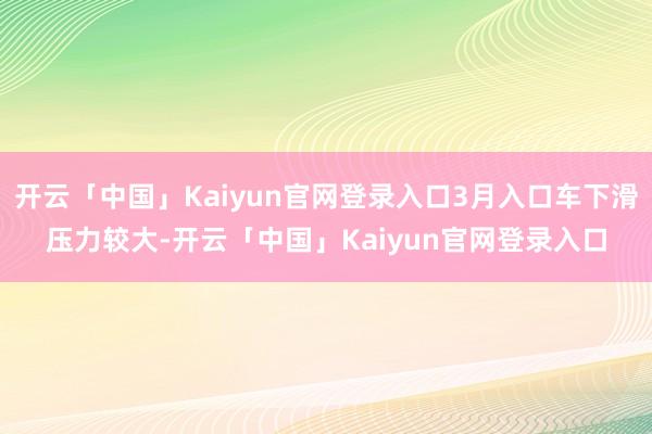 开云「中国」Kaiyun官网登录入口3月入口车下滑压力较大-开云「中国」Kaiyun官网登录入口