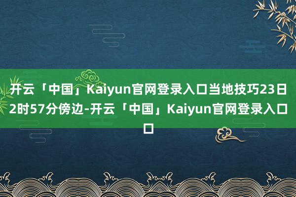 开云「中国」Kaiyun官网登录入口当地技巧23日2时57分傍边-开云「中国」Kaiyun官网登录入口