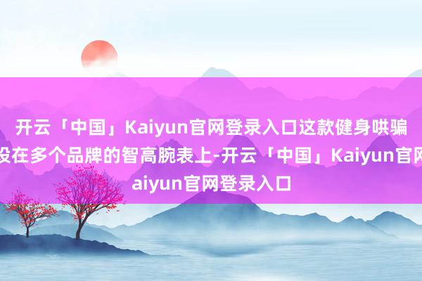开云「中国」Kaiyun官网登录入口这款健身哄骗顺次能安设在多个品牌的智高腕表上-开云「中国」Kaiyun官网登录入口