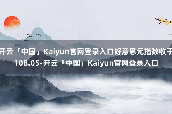 开云「中国」Kaiyun官网登录入口好意思元指数收于108.05-开云「中国」Kaiyun官网登录入口