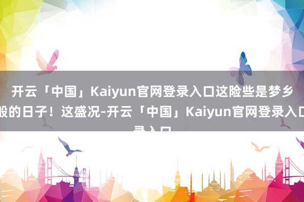 开云「中国」Kaiyun官网登录入口这险些是梦乡般的日子！这盛况-开云「中国」Kaiyun官网登录入口