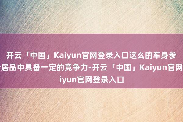 开云「中国」Kaiyun官网登录入口这么的车身参数在统计居品中具备一定的竞争力-开云「中国」Kaiyun官网登录入口