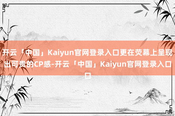 开云「中国」Kaiyun官网登录入口更在荧幕上呈现出可贵的CP感-开云「中国」Kaiyun官网登录入口