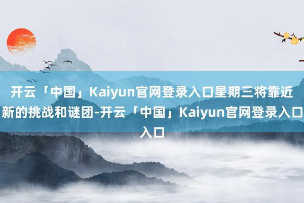 开云「中国」Kaiyun官网登录入口星期三将靠近新的挑战和谜团-开云「中国」Kaiyun官网登录入口
