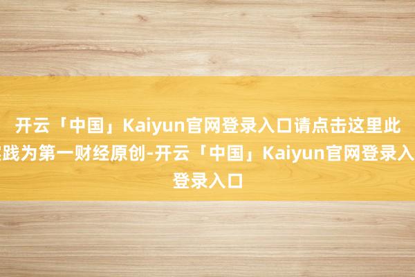 开云「中国」Kaiyun官网登录入口请点击这里此实践为第一财经原创-开云「中国」Kaiyun官网登录入口