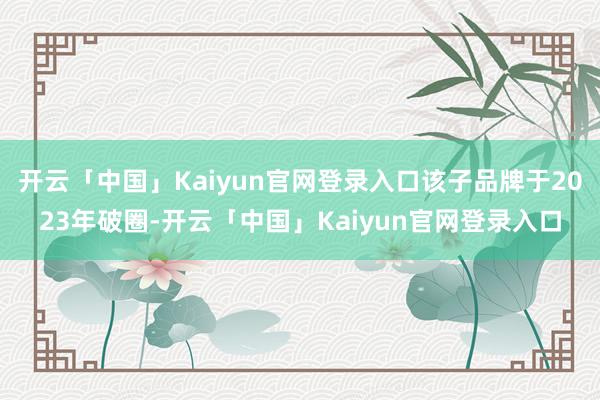 开云「中国」Kaiyun官网登录入口该子品牌于2023年破圈-开云「中国」Kaiyun官网登录入口