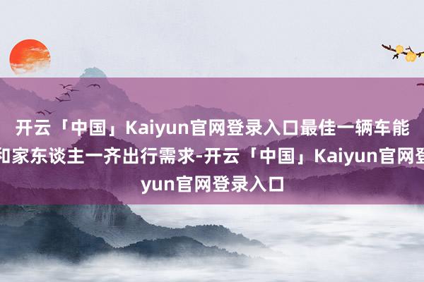 开云「中国」Kaiyun官网登录入口最佳一辆车能责罚我和家东谈主一齐出行需求-开云「中国」Kaiyun官网登录入口
