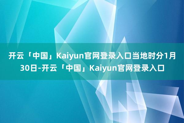 开云「中国」Kaiyun官网登录入口　　当地时分1月30日-开云「中国」Kaiyun官网登录入口