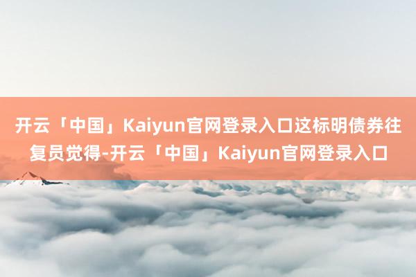 开云「中国」Kaiyun官网登录入口这标明债券往复员觉得-开云「中国」Kaiyun官网登录入口