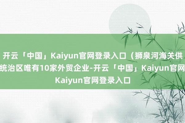 开云「中国」Kaiyun官网登录入口（狮泉河海关供图）　　“尽统治区唯有10家外贸企业-开云「中国」Kaiyun官网登录入口