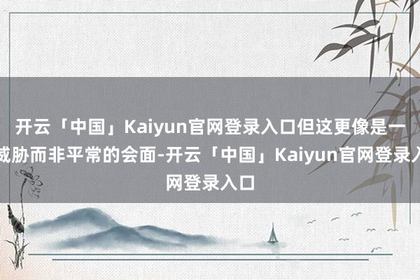 开云「中国」Kaiyun官网登录入口但这更像是一次威胁而非平常的会面-开云「中国」Kaiyun官网登录入口