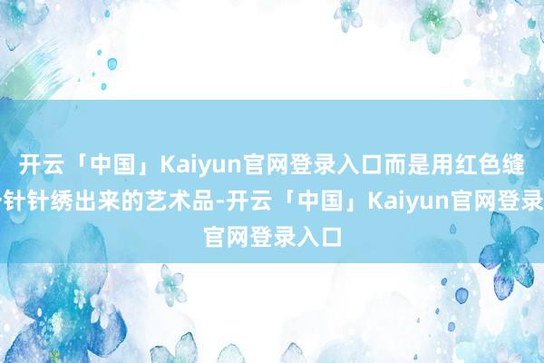 开云「中国」Kaiyun官网登录入口而是用红色缝线一针针绣出来的艺术品-开云「中国」Kaiyun官网登录入口