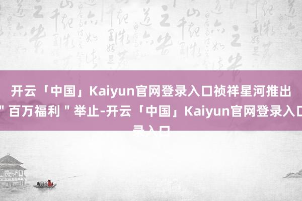 开云「中国」Kaiyun官网登录入口祯祥星河推出＂百万福利＂举止-开云「中国」Kaiyun官网登录入口