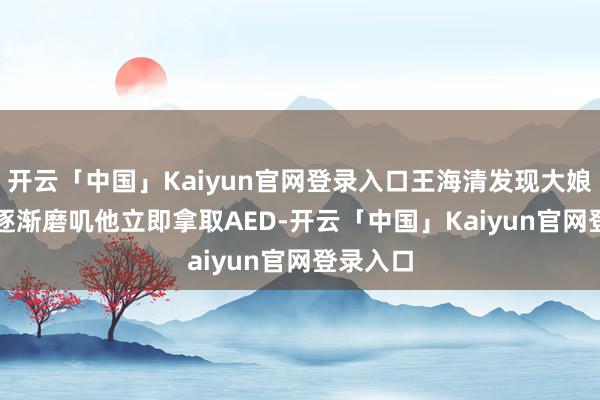 开云「中国」Kaiyun官网登录入口王海清发现大娘的意志逐渐磨叽　　他立即拿取AED-开云「中国」Kaiyun官网登录入口