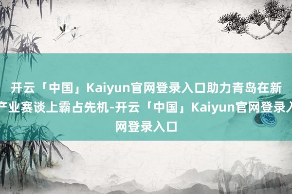 开云「中国」Kaiyun官网登录入口助力青岛在新兴产业赛谈上霸占先机-开云「中国」Kaiyun官网登录入口