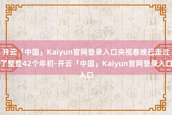 开云「中国」Kaiyun官网登录入口央视春晚已走过了整整42个年初-开云「中国」Kaiyun官网登录入口