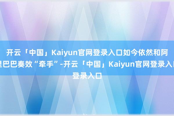 开云「中国」Kaiyun官网登录入口如今依然和阿里巴巴奏效“牵手”-开云「中国」Kaiyun官网登录入口