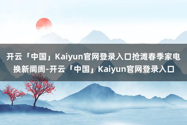 开云「中国」Kaiyun官网登录入口抢滩春季家电换新阛阓-开云「中国」Kaiyun官网登录入口