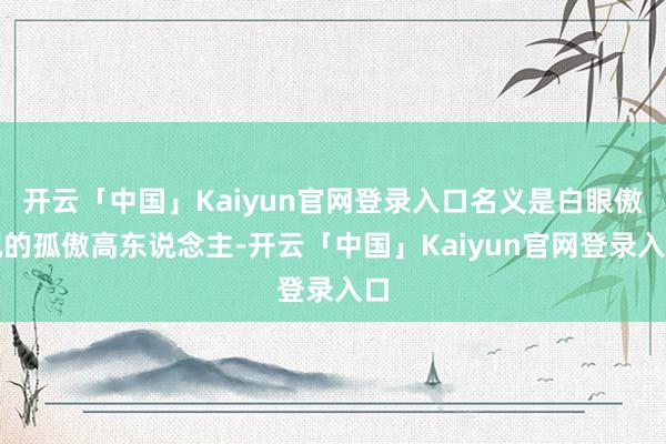 开云「中国」Kaiyun官网登录入口名义是白眼傲视的孤傲高东说念主-开云「中国」Kaiyun官网登录入口