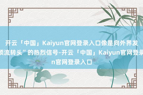 开云「中国」Kaiyun官网登录入口像是向外界发出“顶流转头”的热烈信号-开云「中国」Kaiyun官网登录入口