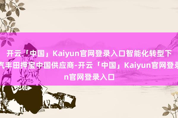 开云「中国」Kaiyun官网登录入口智能化转型下，广汽丰田押宝中国供应商-开云「中国」Kaiyun官网登录入口