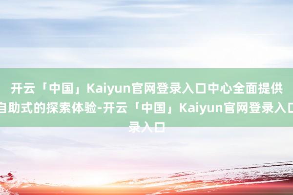 开云「中国」Kaiyun官网登录入口中心全面提供自助式的探索体验-开云「中国」Kaiyun官网登录入口