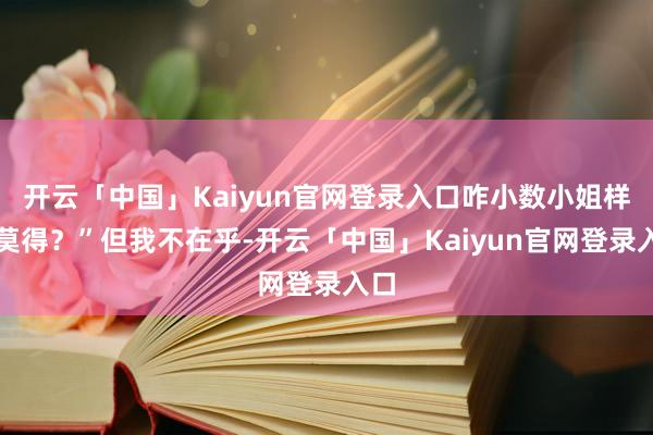 开云「中国」Kaiyun官网登录入口咋小数小姐样齐莫得？”但我不在乎-开云「中国」Kaiyun官网登录入口