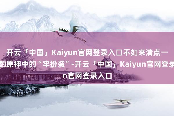 开云「中国」Kaiyun官网登录入口不如来清点一下商酌原神中的“牢扮装”-开云「中国」Kaiyun官网登录入口
