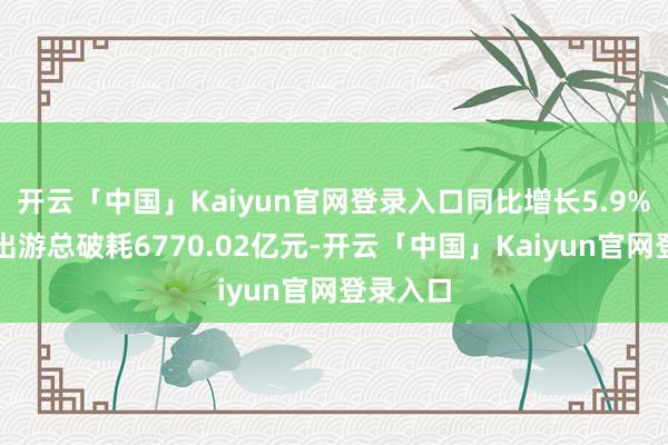 开云「中国」Kaiyun官网登录入口同比增长5.9%；国内出游总破耗6770.02亿元-开云「中国」Kaiyun官网登录入口