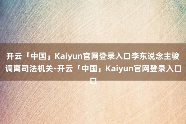 开云「中国」Kaiyun官网登录入口李东说念主骏调离司法机关-开云「中国」Kaiyun官网登录入口