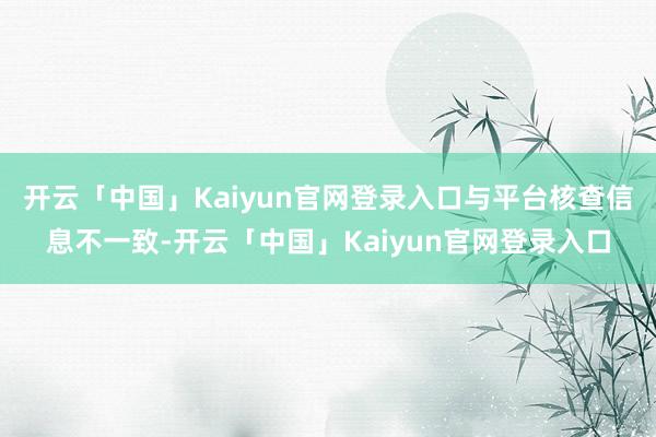 开云「中国」Kaiyun官网登录入口与平台核查信息不一致-开云「中国」Kaiyun官网登录入口