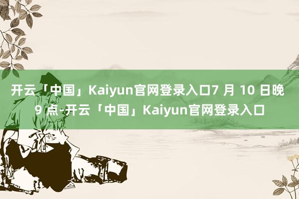 开云「中国」Kaiyun官网登录入口7 月 10 日晚 9 点-开云「中国」Kaiyun官网登录入口