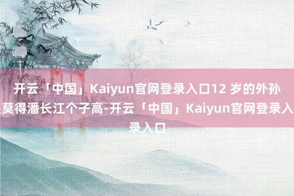 开云「中国」Kaiyun官网登录入口12 岁的外孙还莫得潘长江个子高-开云「中国」Kaiyun官网登录入口