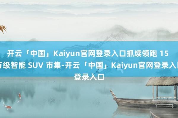 开云「中国」Kaiyun官网登录入口抓续领跑 15 万级智能 SUV 市集-开云「中国」Kaiyun官网登录入口