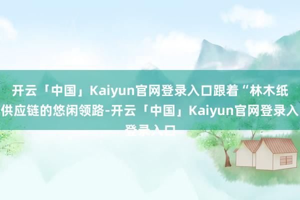 开云「中国」Kaiyun官网登录入口跟着“林木纸”供应链的悠闲领路-开云「中国」Kaiyun官网登录入口