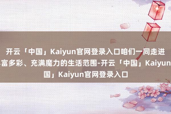 开云「中国」Kaiyun官网登录入口咱们一同走进那些明星们丰富多彩、充满魔力的生活范围-开云「中国」Kaiyun官网登录入口