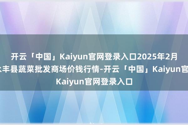 开云「中国」Kaiyun官网登录入口2025年2月28日江西永丰县蔬菜批发商场价钱行情-开云「中国」Kaiyun官网登录入口
