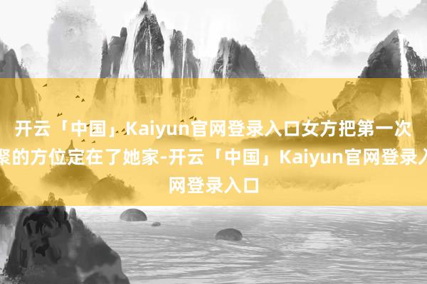 开云「中国」Kaiyun官网登录入口女方把第一次约聚的方位定在了她家-开云「中国」Kaiyun官网登录入口