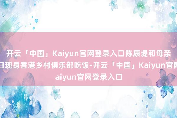 开云「中国」Kaiyun官网登录入口陈康堤和母亲徐濠萦近日现身香港乡村俱乐部吃饭-开云「中国」Kaiyun官网登录入口