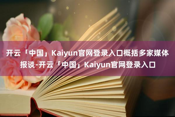 开云「中国」Kaiyun官网登录入口　　概括多家媒体报谈-开云「中国」Kaiyun官网登录入口