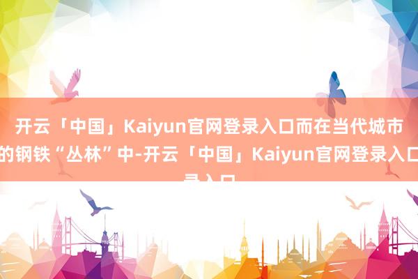 开云「中国」Kaiyun官网登录入口而在当代城市的钢铁“丛林”中-开云「中国」Kaiyun官网登录入口
