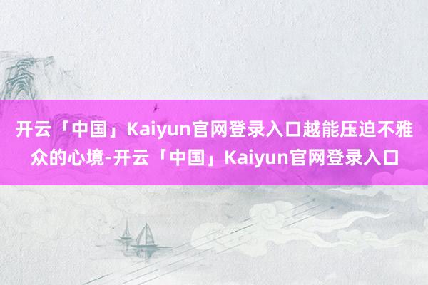 开云「中国」Kaiyun官网登录入口越能压迫不雅众的心境-开云「中国」Kaiyun官网登录入口