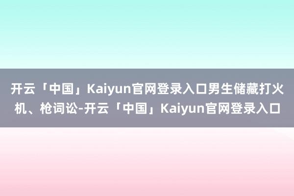 开云「中国」Kaiyun官网登录入口男生储藏打火机、枪词讼-开云「中国」Kaiyun官网登录入口