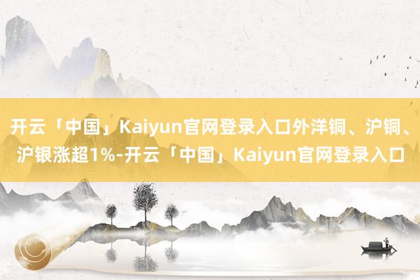 开云「中国」Kaiyun官网登录入口外洋铜、沪铜、沪银涨超1%-开云「中国」Kaiyun官网登录入口